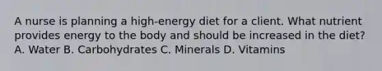 A nurse is planning a high-energy diet for a client. What nutrient provides energy to the body and should be increased in the diet? A. Water B. Carbohydrates C. Minerals D. Vitamins