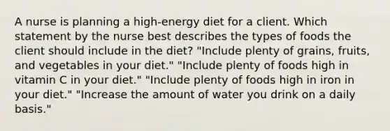 A nurse is planning a high-energy diet for a client. Which statement by the nurse best describes the types of foods the client should include in the diet? "Include plenty of grains, fruits, and vegetables in your diet." "Include plenty of foods high in vitamin C in your diet." "Include plenty of foods high in iron in your diet." "Increase the amount of water you drink on a daily basis."