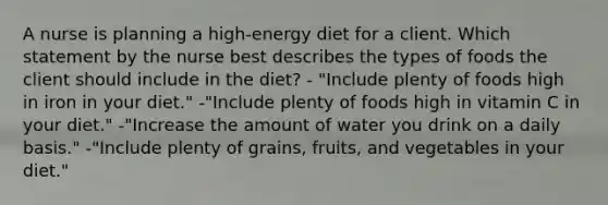 A nurse is planning a high-energy diet for a client. Which statement by the nurse best describes the types of foods the client should include in the diet? - "Include plenty of foods high in iron in your diet." -"Include plenty of foods high in vitamin C in your diet." -"Increase the amount of water you drink on a daily basis." -"Include plenty of grains, fruits, and vegetables in your diet."