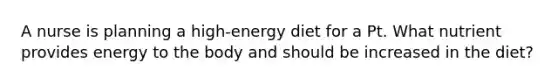 A nurse is planning a high-energy diet for a Pt. What nutrient provides energy to the body and should be increased in the diet?