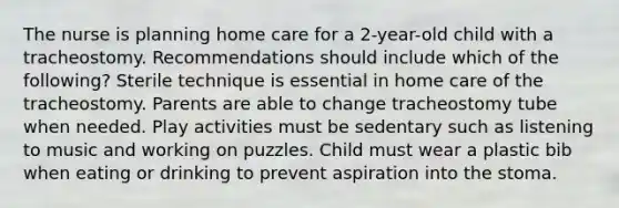 The nurse is planning home care for a 2-year-old child with a tracheostomy. Recommendations should include which of the following? Sterile technique is essential in home care of the tracheostomy. Parents are able to change tracheostomy tube when needed. Play activities must be sedentary such as listening to music and working on puzzles. Child must wear a plastic bib when eating or drinking to prevent aspiration into the stoma.