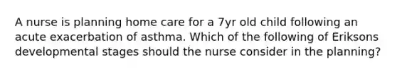 A nurse is planning home care for a 7yr old child following an acute exacerbation of asthma. Which of the following of Eriksons developmental stages should the nurse consider in the planning?