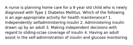 A nurse is planning home care for a 9 year old child who is newly diagnosed with Type 1 Diabetes Mellitus. Which of the following is an age-appropriate activity for health maintenance? 1. Independently selfadministering insulin 2. Administering insulin drawn up by an adult 3. Making independent decisions with regard to sliding-sclae coverage of insulin 4. Having an adult assist in the self-administration of insulin and glucose monitoring