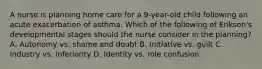 A nurse is planning home care for a 9-year-old child following an acute exacerbation of asthma. Which of the following of Erikson's developmental stages should the nurse consider in the planning? A. Autonomy vs. shame and doubt B. Initiative vs. guilt C. Industry vs. inferiority D. Identity vs. role confusion