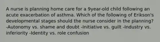 A nurse is planning home care for a 9year-old child following an acute exacerbation of asthma. Which of the following of Erikson's developmental stages should the nurse consider in the planning? -Autonomy vs. shame and doubt -Initiative vs. guilt -Industry vs. inferiority -Identity vs. role confusion