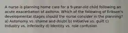 A nurse is planning home care for a 9-year-old child following an acute exacerbation of asthma. Which of the following of Erikson's developmental stages should the nurse consider in the planning? a) Autonomy vs. shame and doubt b) Initiative vs. guilt c) Industry vs. inferiority d) Identity vs. role confusion