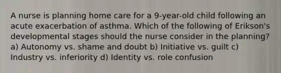 A nurse is planning home care for a 9-year-old child following an acute exacerbation of asthma. Which of the following of Erikson's developmental stages should the nurse consider in the planning? a) Autonomy vs. shame and doubt b) Initiative vs. guilt c) Industry vs. inferiority d) Identity vs. role confusion