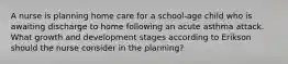 A nurse is planning home care for a school-age child who is awaiting discharge to home following an acute asthma attack. What growth and development stages according to Erikson should the nurse consider in the planning?