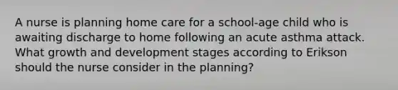 A nurse is planning home care for a school-age child who is awaiting discharge to home following an acute asthma attack. What growth and development stages according to Erikson should the nurse consider in the planning?