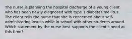 The nurse is planning the hospital discharge of a young client who has been newly diagnosed with type 1 diabetes mellitus. The client tells the nurse that she is concerned about self-administering insulin while in school with other students around. Which statement by the nurse best supports the client's need at this time?