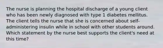 The nurse is planning the hospital discharge of a young client who has been newly diagnosed with type 1 diabetes mellitus. The client tells the nurse that she is concerned about self-administering insulin while in school with other students around. Which statement by the nurse best supports the client's need at this time?