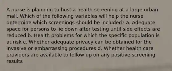 A nurse is planning to host a health screening at a large urban mall. Which of the following variables will help the nurse determine which screenings should be included? a. Adequate space for persons to lie down after testing until side effects are reduced b. Health problems for which the specific population is at risk c. Whether adequate privacy can be obtained for the invasive or embarrassing procedures d. Whether health care providers are available to follow up on any positive screening results