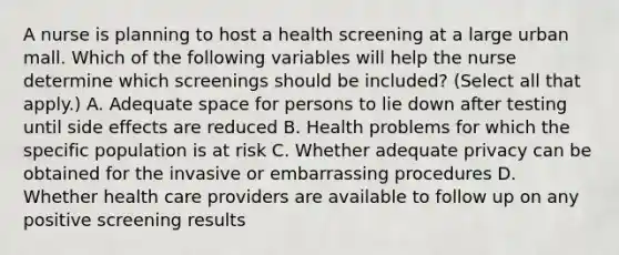 A nurse is planning to host a health screening at a large urban mall. Which of the following variables will help the nurse determine which screenings should be included? (Select all that apply.) A. Adequate space for persons to lie down after testing until side effects are reduced B. Health problems for which the specific population is at risk C. Whether adequate privacy can be obtained for the invasive or embarrassing procedures D. Whether health care providers are available to follow up on any positive screening results