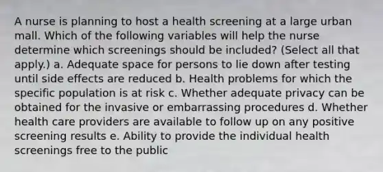 A nurse is planning to host a health screening at a large urban mall. Which of the following variables will help the nurse determine which screenings should be included? (Select all that apply.) a. Adequate space for persons to lie down after testing until side effects are reduced b. Health problems for which the specific population is at risk c. Whether adequate privacy can be obtained for the invasive or embarrassing procedures d. Whether health care providers are available to follow up on any positive screening results e. Ability to provide the individual health screenings free to the public