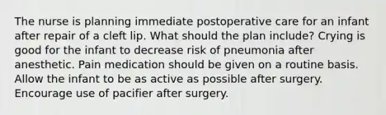 The nurse is planning immediate postoperative care for an infant after repair of a cleft lip. What should the plan include? Crying is good for the infant to decrease risk of pneumonia after anesthetic. Pain medication should be given on a routine basis. Allow the infant to be as active as possible after surgery. Encourage use of pacifier after surgery.