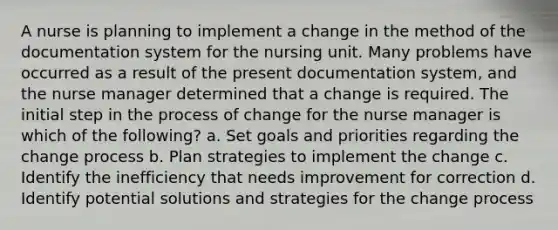 A nurse is planning to implement a change in the method of the documentation system for the nursing unit. Many problems have occurred as a result of the present documentation system, and the nurse manager determined that a change is required. The initial step in the process of change for the nurse manager is which of the following? a. Set goals and priorities regarding the change process b. Plan strategies to implement the change c. Identify the inefficiency that needs improvement for correction d. Identify potential solutions and strategies for the change process