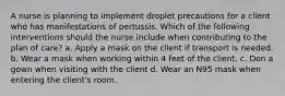 A nurse is planning to implement droplet precautions for a client who has manifestations of pertussis. Which of the following interventions should the nurse include when contributing to the plan of care? a. Apply a mask on the client if transport is needed. b. Wear a mask when working within 4 feet of the client. c. Don a gown when visiting with the client d. Wear an N95 mask when entering the client's room.