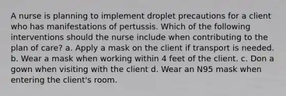 A nurse is planning to implement droplet precautions for a client who has manifestations of pertussis. Which of the following interventions should the nurse include when contributing to the plan of care? a. Apply a mask on the client if transport is needed. b. Wear a mask when working within 4 feet of the client. c. Don a gown when visiting with the client d. Wear an N95 mask when entering the client's room.