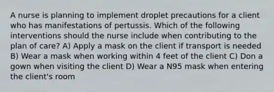 A nurse is planning to implement droplet precautions for a client who has manifestations of pertussis. Which of the following interventions should the nurse include when contributing to the plan of care? A) Apply a mask on the client if transport is needed B) Wear a mask when working within 4 feet of the client C) Don a gown when visiting the client D) Wear a N95 mask when entering the client's room