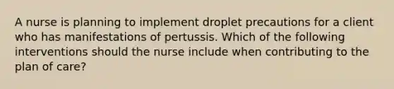 A nurse is planning to implement droplet precautions for a client who has manifestations of pertussis. Which of the following interventions should the nurse include when contributing to the plan of care?