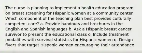 The nurse is planning to implement a health education program on breast screening for Hispanic women at a community center. Which component of the teaching plan best provides culturally competent care? a. Provide handouts and brochures in the English and Spanish languages b. Ask a Hispanic breast cancer survivor to present the educational class c. Include treatment modalities with survival statistics for Hispanic women d. Design flyers that target Hispanic women encouraging their attendance