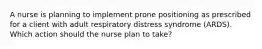 A nurse is planning to implement prone positioning as prescribed for a client with adult respiratory distress syndrome (ARDS). Which action should the nurse plan to take?