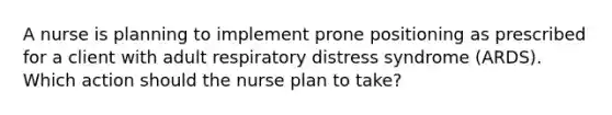 A nurse is planning to implement prone positioning as prescribed for a client with adult respiratory distress syndrome (ARDS). Which action should the nurse plan to take?