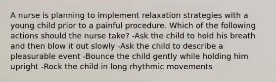 A nurse is planning to implement relaxation strategies with a young child prior to a painful procedure. Which of the following actions should the nurse take? -Ask the child to hold his breath and then blow it out slowly -Ask the child to describe a pleasurable event -Bounce the child gently while holding him upright -Rock the child in long rhythmic movements