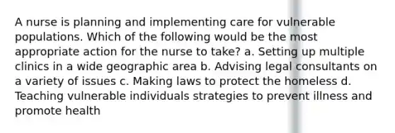 A nurse is planning and implementing care for vulnerable populations. Which of the following would be the most appropriate action for the nurse to take? a. Setting up multiple clinics in a wide geographic area b. Advising legal consultants on a variety of issues c. Making laws to protect the homeless d. Teaching vulnerable individuals strategies to prevent illness and promote health