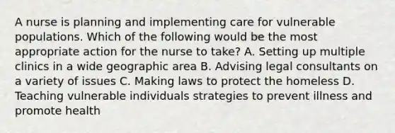 A nurse is planning and implementing care for vulnerable populations. Which of the following would be the most appropriate action for the nurse to take? A. Setting up multiple clinics in a wide geographic area B. Advising legal consultants on a variety of issues C. Making laws to protect the homeless D. Teaching vulnerable individuals strategies to prevent illness and promote health