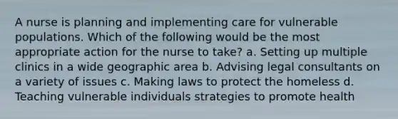 A nurse is planning and implementing care for vulnerable populations. Which of the following would be the most appropriate action for the nurse to take? a. Setting up multiple clinics in a wide geographic area b. Advising legal consultants on a variety of issues c. Making laws to protect the homeless d. Teaching vulnerable individuals strategies to promote health