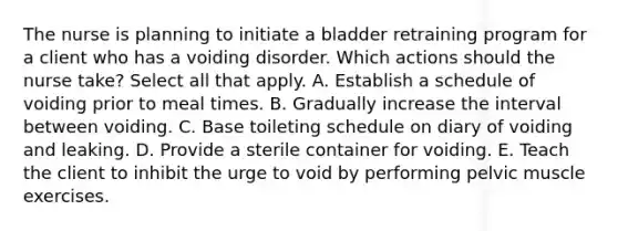 The nurse is planning to initiate a bladder retraining program for a client who has a voiding disorder. Which actions should the nurse take? Select all that apply. A. Establish a schedule of voiding prior to meal times. B. Gradually increase the interval between voiding. C. Base toileting schedule on diary of voiding and leaking. D. Provide a sterile container for voiding. E. Teach the client to inhibit the urge to void by performing pelvic muscle exercises.