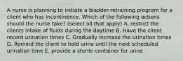 A nurse is planning to initiate a bladder-retraining program for a client who has Incontinence. Which of the following actions should the nurse take? (select all that apply) A. restrict the clients intake of fluids during the daytime B. Have the client record urination times C. Gradually increase the urination times D. Remind the client to hold urine until the next scheduled urination time E. provide a sterile container for urine