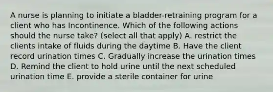 A nurse is planning to initiate a bladder-retraining program for a client who has Incontinence. Which of the following actions should the nurse take? (select all that apply) A. restrict the clients intake of fluids during the daytime B. Have the client record urination times C. Gradually increase the urination times D. Remind the client to hold urine until the next scheduled urination time E. provide a sterile container for urine