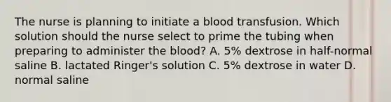 The nurse is planning to initiate a blood transfusion. Which solution should the nurse select to prime the tubing when preparing to administer the blood? A. 5% dextrose in half-normal saline B. lactated Ringer's solution C. 5% dextrose in water D. normal saline