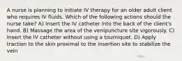 A nurse is planning to initiate IV therapy for an older adult client who requires IV fluids. Which of the following actions should the nurse take? A) Insert the IV catheter into the back of the client's hand. B) Massage the area of the venipuncture site vigorously. C) Insert the IV catheter without using a tourniquet. D) Apply traction to the skin proximal to the insertion site to stabilize the vein