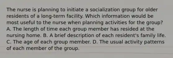 The nurse is planning to initiate a socialization group for older residents of a long-term facility. Which information would be most useful to the nurse when planning activities for the group? A. The length of time each group member has resided at the nursing home. B. A brief description of each resident's family life. C. The age of each group member. D. The usual activity patterns of each member of the group.