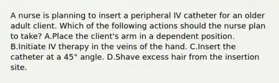 A nurse is planning to insert a peripheral IV catheter for an older adult client. Which of the following actions should the nurse plan to take? A.Place the client's arm in a dependent position. B.Initiate IV therapy in the veins of the hand. C.Insert the catheter at a 45° angle. D.Shave excess hair from the insertion site.