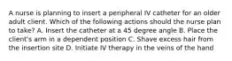 A nurse is planning to insert a peripheral IV catheter for an older adult client. Which of the following actions should the nurse plan to take? A. Insert the catheter at a 45 degree angle B. Place the client's arm in a dependent position C. Shave excess hair from the insertion site D. Initiate IV therapy in the veins of the hand