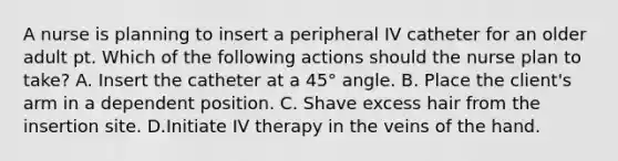 A nurse is planning to insert a peripheral IV catheter for an older adult pt. Which of the following actions should the nurse plan to take? A. Insert the catheter at a 45° angle. B. Place the client's arm in a dependent position. C. Shave excess hair from the insertion site. D.Initiate IV therapy in the veins of the hand.