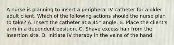 A nurse is planning to insert a peripheral IV catheter for a older adult client. Which of the following actions should the nurse plan to take? A. Insert the catheter at a 45° angle. B. Place the client's arm in a dependent position. C. Shave excess hair from the insertion site. D. Initiate IV therapy in the veins of the hand.