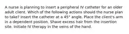 A nurse is planning to insert a peripheral IV catheter for an older adult client. Which of the following actions should the nurse plan to take? Insert the catheter at a 45° angle. Place the client's arm in a dependent position. Shave excess hair from the insertion site. Initiate IV therapy in the veins of the hand.