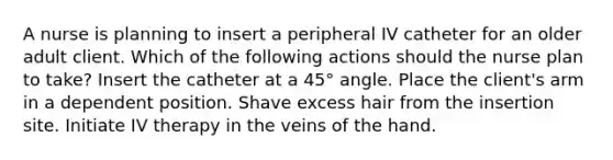 A nurse is planning to insert a peripheral IV catheter for an older adult client. Which of the following actions should the nurse plan to take? Insert the catheter at a 45° angle. Place the client's arm in a dependent position. Shave excess hair from the insertion site. Initiate IV therapy in the veins of the hand.