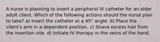 A nurse is planning to insert a peripheral IV catheter for an older adult client. Which of the following actions should the nurse plan to take? a) Insert the catheter at a 45° angle. b) Place the client's arm in a dependent position. c) Shave excess hair from the insertion site. d) Initiate IV therapy in the veins of the hand.