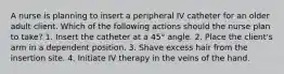 A nurse is planning to insert a peripheral IV catheter for an older adult client. Which of the following actions should the nurse plan to take? 1. Insert the catheter at a 45° angle. 2. Place the client's arm in a dependent position. 3. Shave excess hair from the insertion site. 4. Initiate IV therapy in the veins of the hand.