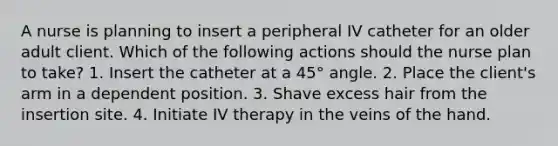 A nurse is planning to insert a peripheral IV catheter for an older adult client. Which of the following actions should the nurse plan to take? 1. Insert the catheter at a 45° angle. 2. Place the client's arm in a dependent position. 3. Shave excess hair from the insertion site. 4. Initiate IV therapy in the veins of the hand.