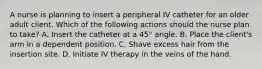 A nurse is planning to insert a peripheral IV catheter for an older adult client. Which of the following actions should the nurse plan to take? A. Insert the catheter at a 45° angle. B. Place the client's arm in a dependent position. C. Shave excess hair from the insertion site. D. Initiate IV therapy in the veins of the hand.