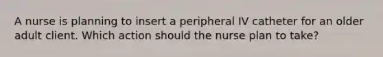 A nurse is planning to insert a peripheral IV catheter for an older adult client. Which action should the nurse plan to take?