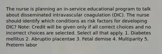 The nurse is planning an in-service educational program to talk about disseminated intravascular coagulation (DIC). The nurse should identify which conditions as risk factors for developing DIC? Note: Credit will be given only if all correct choices and no incorrect choices are selected. Select all that apply. 1. Diabetes mellitus 2. Abruptio placentae 3. Fetal demise 4. Multiparity 5. Preterm labor