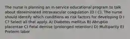 The nurse is planning an in-service educational program to talk about disseminated intravascular coagulation (D I C). The nurse should identify which conditions as risk factors for developing D I C? Select all that apply. A) Diabetes mellitus B) Abruptio placentae C) Fetal demise (prolonged retention) D) Multiparity E) Preterm labor